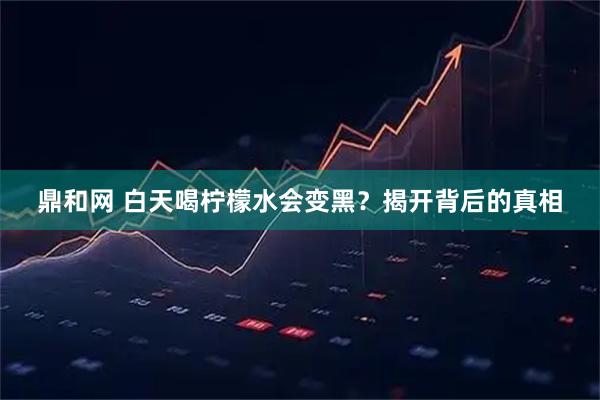 鼎和网 白天喝柠檬水会变黑？揭开背后的真相
