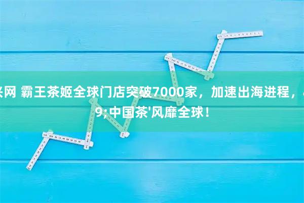 启兴网 霸王茶姬全球门店突破7000家，加速出海进程，&#39;中国茶&#39;风靡全球！
