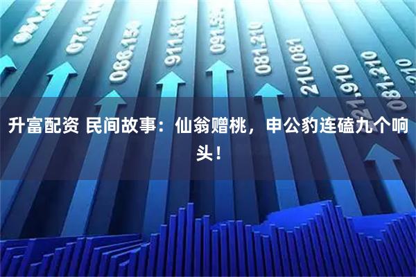 升富配资 民间故事：仙翁赠桃，申公豹连磕九个响头！