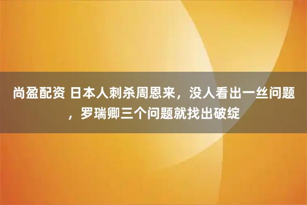 尚盈配资 日本人刺杀周恩来，没人看出一丝问题，罗瑞卿三个问题就找出破绽