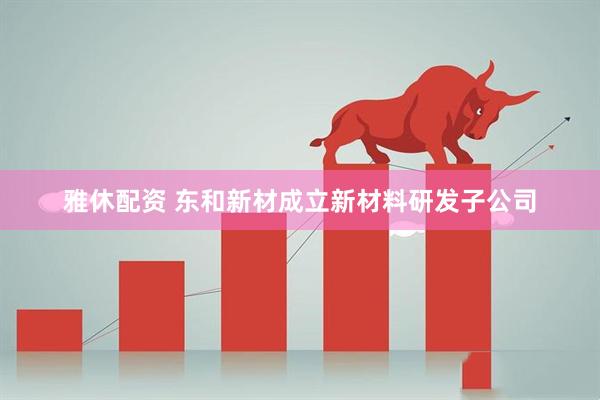 雅休配资 东和新材成立新材料研发子公司