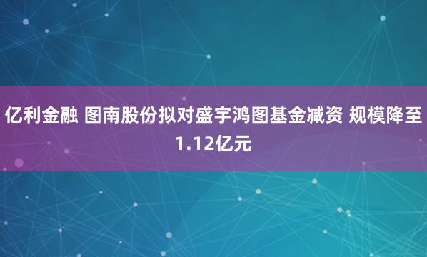 亿利金融 图南股份拟对盛宇鸿图基金减资 规模降至1.12亿元