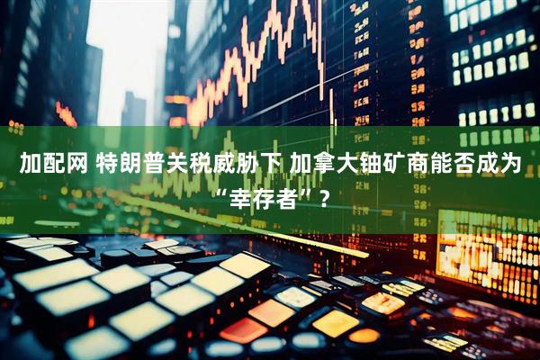 加配网 特朗普关税威胁下 加拿大铀矿商能否成为“幸存者”？