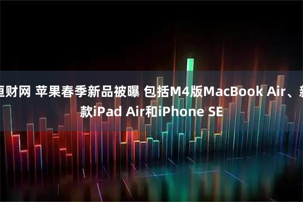恒财网 苹果春季新品被曝 包括M4版MacBook Air、新款iPad Air和iPhone SE