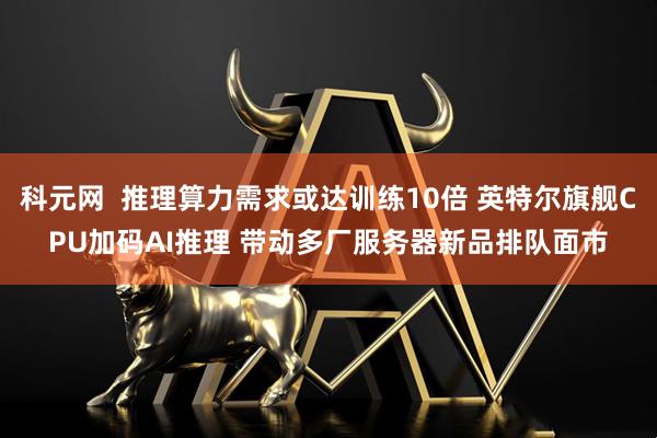 科元网  推理算力需求或达训练10倍 英特尔旗舰CPU加码AI推理 带动多厂服务器新品排队面市