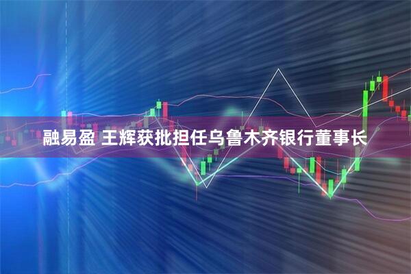 融易盈 王辉获批担任乌鲁木齐银行董事长