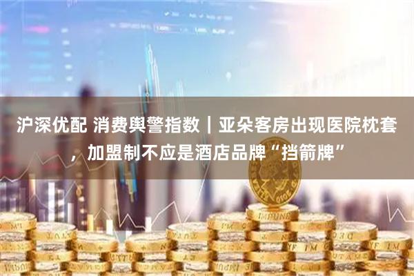 沪深优配 消费舆警指数｜亚朵客房出现医院枕套，加盟制不应是酒店品牌“挡箭牌”