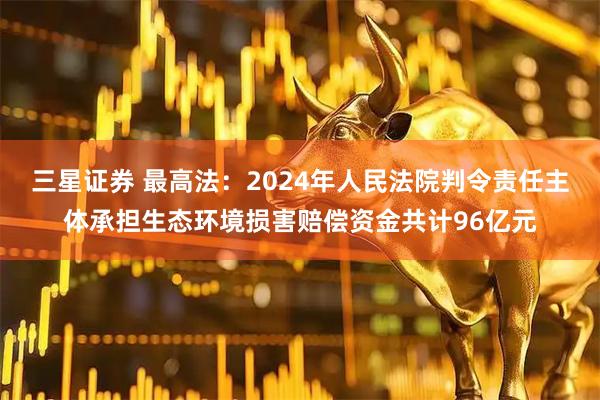 三星证券 最高法：2024年人民法院判令责任主体承担生态环境损害赔偿资金共计96亿元
