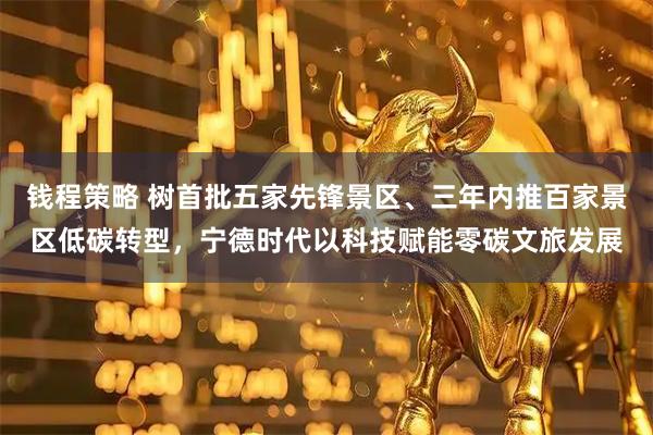 钱程策略 树首批五家先锋景区、三年内推百家景区低碳转型，宁德时代以科技赋能零碳文旅发展