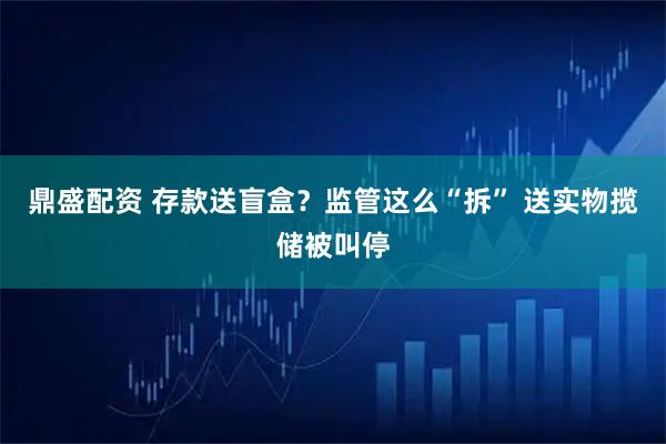 鼎盛配资 存款送盲盒？监管这么“拆” 送实物揽储被叫停