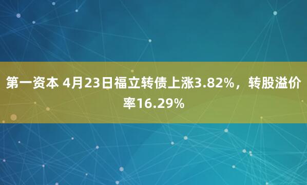 第一资本 4月23日福立转债上涨3.82%，转股溢价率16.29%