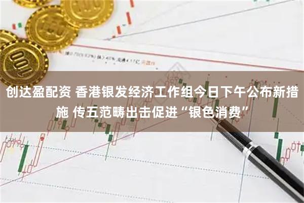 创达盈配资 香港银发经济工作组今日下午公布新措施 传五范畴出击促进“银色消费”