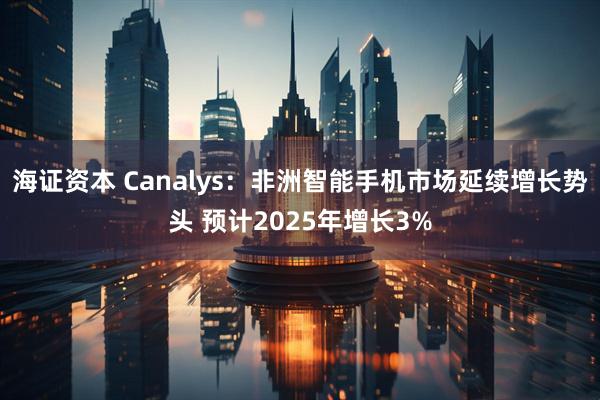 海证资本 Canalys：非洲智能手机市场延续增长势头 预计2025年增长3%