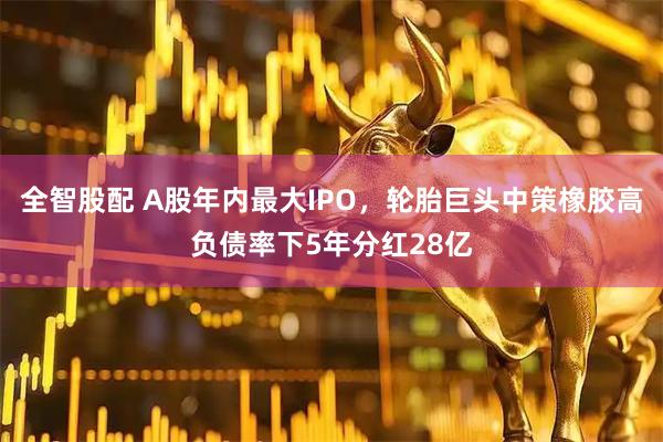 全智股配 A股年内最大IPO，轮胎巨头中策橡胶高负债率下5年分红28亿
