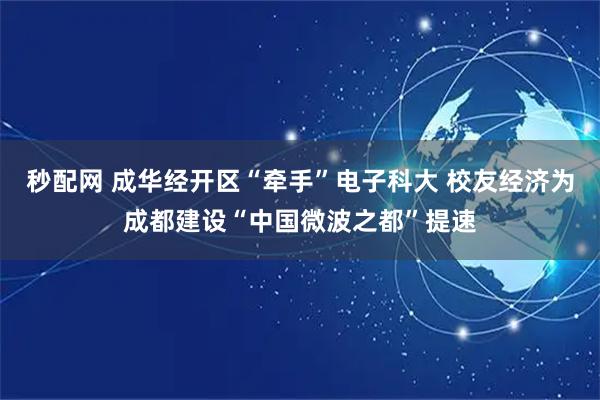 秒配网 成华经开区“牵手”电子科大 校友经济为成都建设“中国微波之都”提速