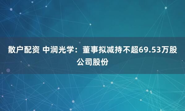 散户配资 中润光学：董事拟减持不超69.53万股公司股份