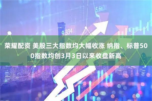 荣耀配资 美股三大指数均大幅收涨 纳指、标普500指数均创3月3日以来收盘新高