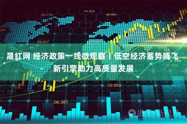晟红网 经济政策一线微观察丨低空经济蓄势腾飞 新引擎助力高质量发展