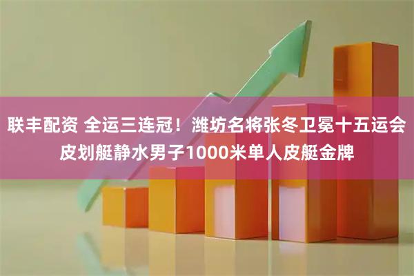 联丰配资 全运三连冠！潍坊名将张冬卫冕十五运会皮划艇静水男子1000米单人皮艇金牌