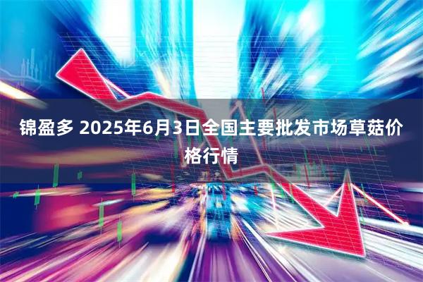 锦盈多 2025年6月3日全国主要批发市场草菇价格行情