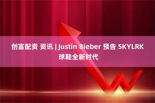 创富配资 资讯 | Justin Bieber 预告 SKYLRK 球鞋全新时代