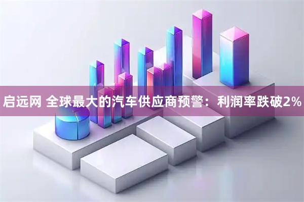 启远网 全球最大的汽车供应商预警：利润率跌破2%