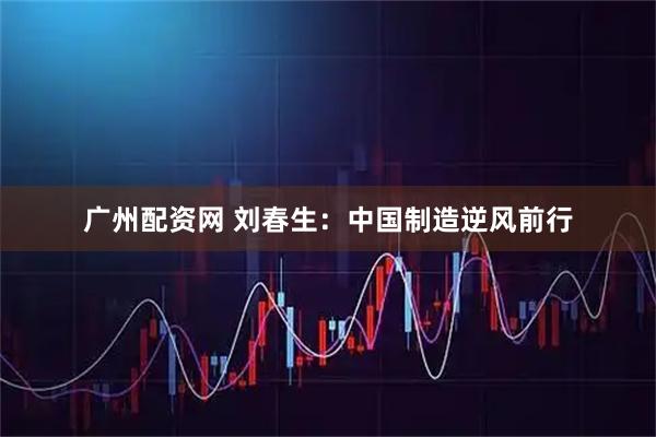 广州配资网 刘春生:中国制造逆风前行