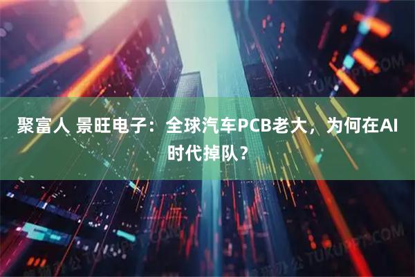 聚富人 景旺电子:全球汽车PCB老大,为何在AI时代掉队?