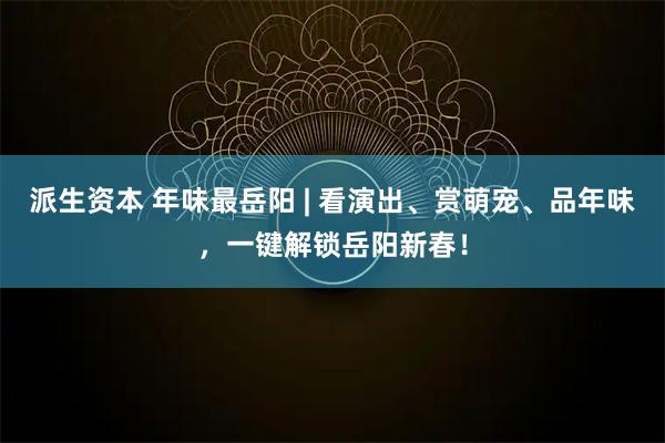派生资本 年味最岳阳 | 看演出、赏萌宠、品年味,一键解锁岳阳新春!