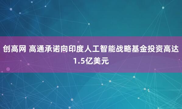 创高网 高通承诺向印度人工智能战略基金投资高达1.5亿美元