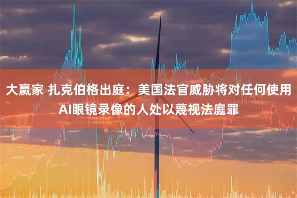 大赢家 扎克伯格出庭：美国法官威胁将对任何使用AI眼镜录像的人处以蔑视法庭罪