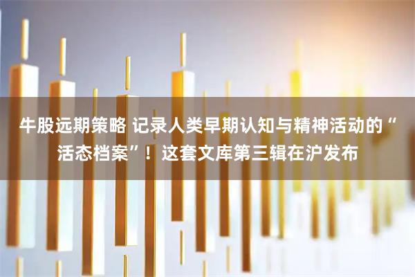 牛股远期策略 记录人类早期认知与精神活动的“活态档案”！这套文库第三辑在沪发布