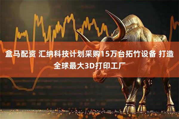 盒马配资 汇纳科技计划采购15万台拓竹设备 打造全球最大3D打印工厂