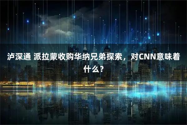 泸深通 派拉蒙收购华纳兄弟探索，对CNN意味着什么？