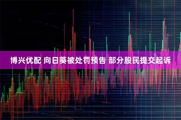 博兴优配 向日葵被处罚预告 部分股民提交起诉