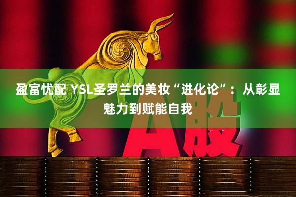 盈富忧配 YSL圣罗兰的美妆“进化论”:从彰显魅力到赋能自我