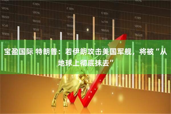 宝盈国际 特朗普：若伊朗攻击美国军舰，将被“从地球上彻底抹去”