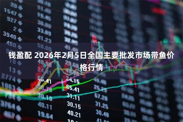 钱盈配 2026年2月5日全国主要批发市场带鱼价格行情