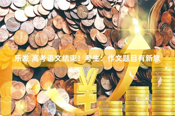乐发 高考语文结束！考生：作文题目有新意