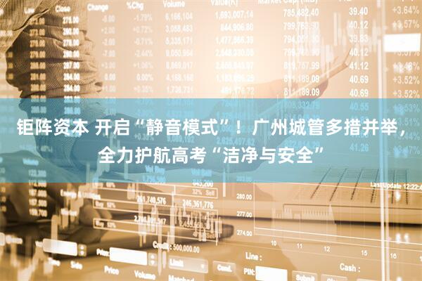 钜阵资本 开启“静音模式”！广州城管多措并举，全力护航高考“洁净与安全”