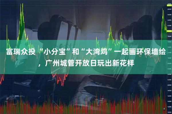 富瑞众投 “小分宝”和“大湾鸡”一起画环保墙绘，广州城管开放日玩出新花样
