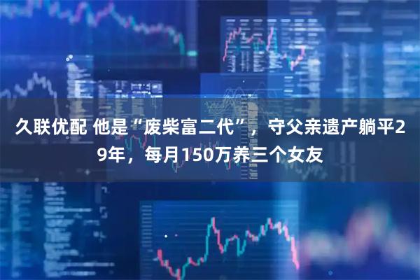 久联优配 他是“废柴富二代”，守父亲遗产躺平29年，每月150万养三个女友