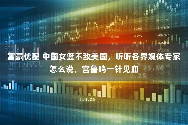 富豪优配 中国女篮不敌美国，听听各界媒体专家怎么说，宫鲁鸣一针见血